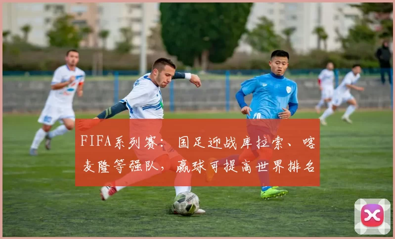 FIFA系列赛：国足迎战库拉索、喀麦隆等强队，赢球可提高世界排名