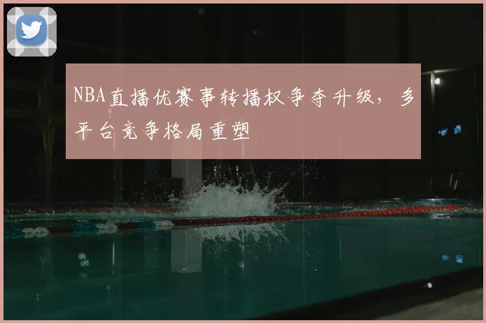 NBA直播优赛事转播权争夺升级，多平台竞争格局重塑