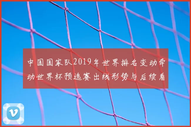 中国国家队2019年世界排名变动牵动世界杯预选赛出线形势与后续看点