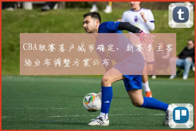 CBA联赛落户城市确定,新赛季主客场分布调整方案公布