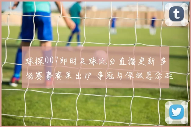 球探007即时足球比分直播更新 多场赛事赛果出炉 争冠与保级悬念延续