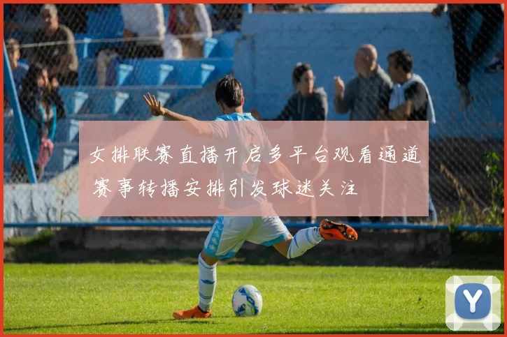 女排联赛直播开启多平台观看通道 赛事转播安排引发球迷关注