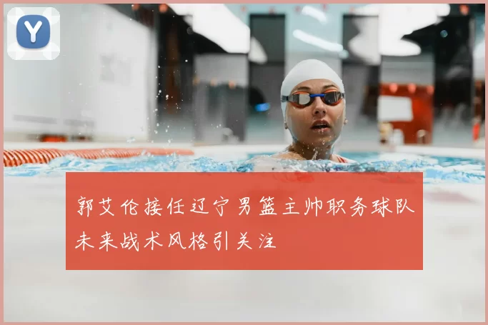 郭艾伦接任辽宁男篮主帅职务球队未来战术风格引关注