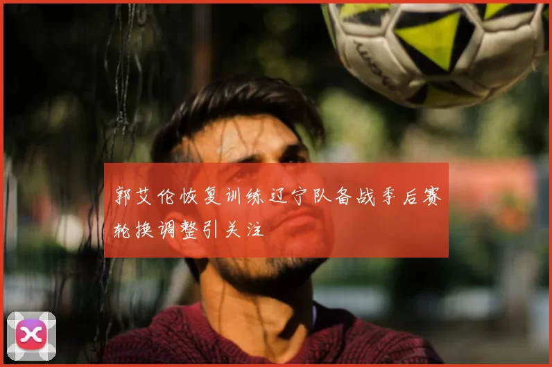 郭艾伦恢复训练辽宁队备战季后赛轮换调整引关注