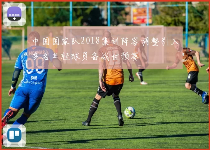 中国国家队2018集训阵容调整引入多名年轻球员备战世预赛