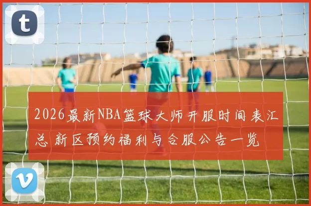 2026最新NBA篮球大师开服时间表汇总 新区预约福利与合服公告一览
