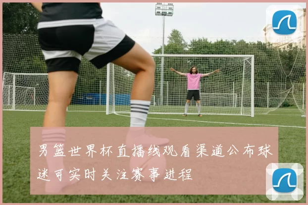 男篮世界杯直播线观看渠道公布球迷可实时关注赛事进程