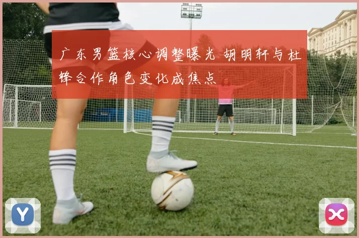 广东男篮核心调整曝光 胡明轩与杜锋合作角色变化成焦点