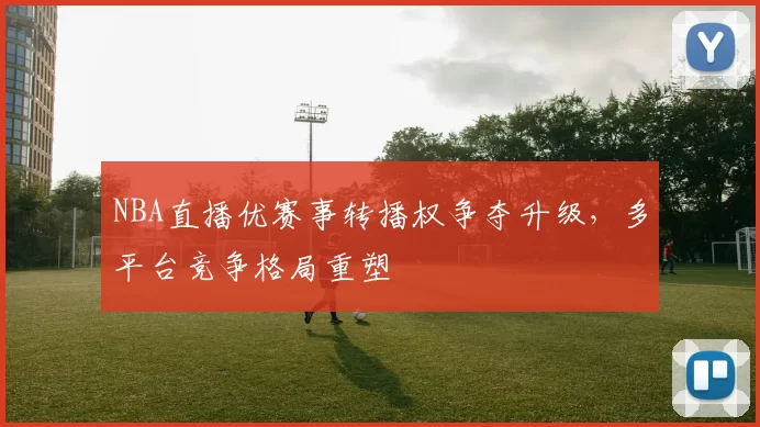 NBA直播优赛事转播权争夺升级，多平台竞争格局重塑