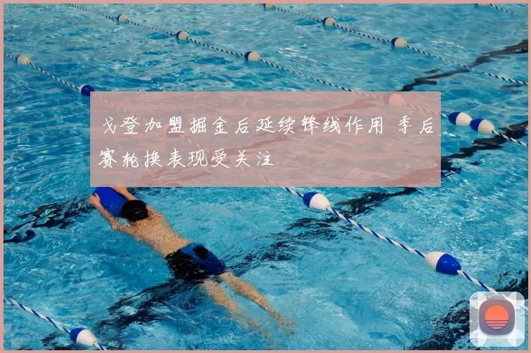 戈登加盟掘金后延续锋线作用 季后赛轮换表现受关注