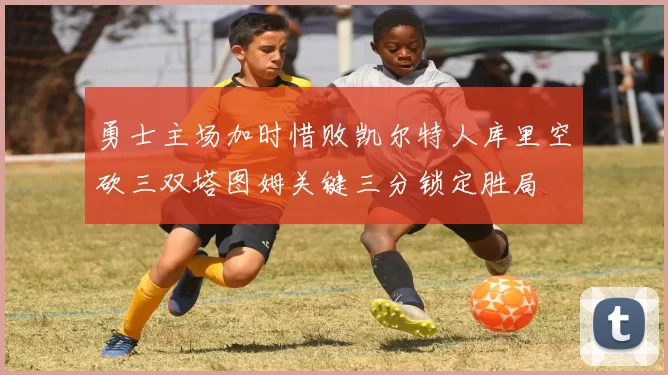 勇士主场加时惜败凯尔特人库里空砍三双塔图姆关键三分锁定胜局