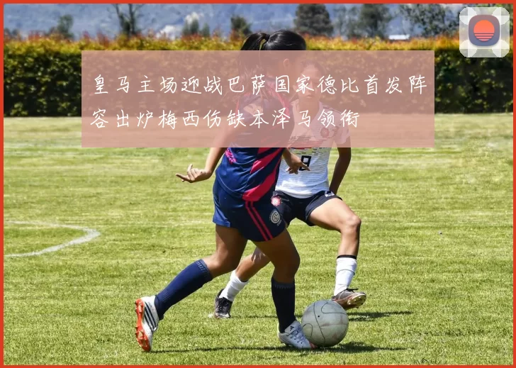 皇马主场迎战巴萨国家德比首发阵容出炉梅西伤缺本泽马领衔