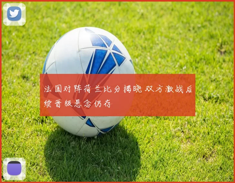 法国对阵荷兰比分揭晓 双方激战后续晋级悬念仍存