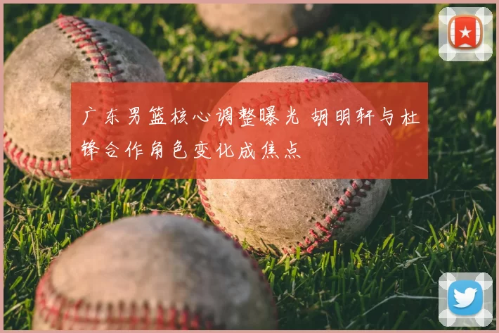 广东男篮核心调整曝光 胡明轩与杜锋合作角色变化成焦点