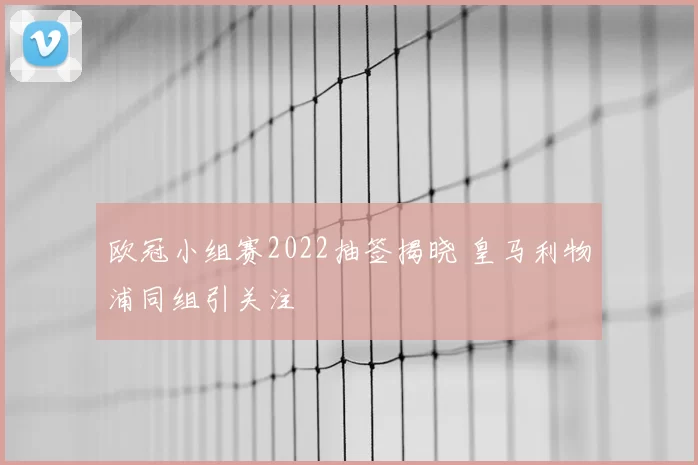 欧冠小组赛2022抽签揭晓 皇马利物浦同组引关注