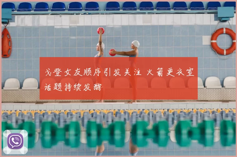 戈登女友顺序引发关注 火箭更衣室话题持续发酵