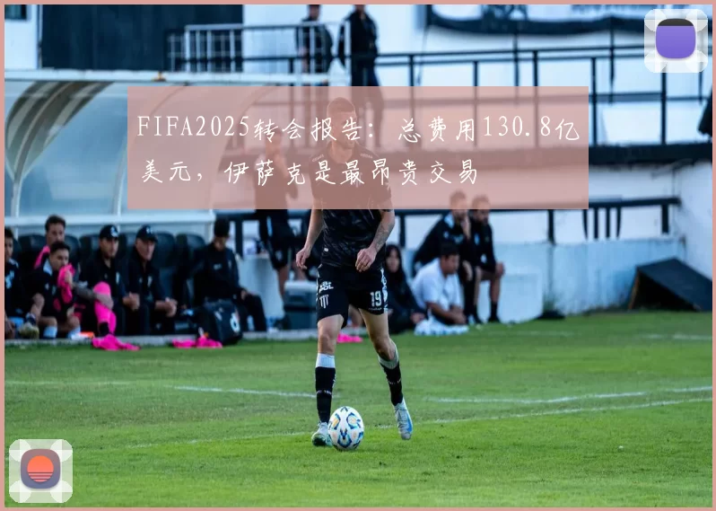 FIFA2025转会报告:总费用130.8亿美元,伊萨克是最昂贵交易