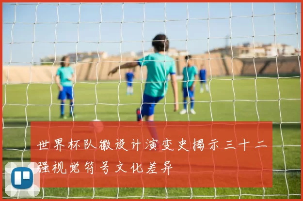 世界杯队徽设计演变史揭示三十二强视觉符号文化差异