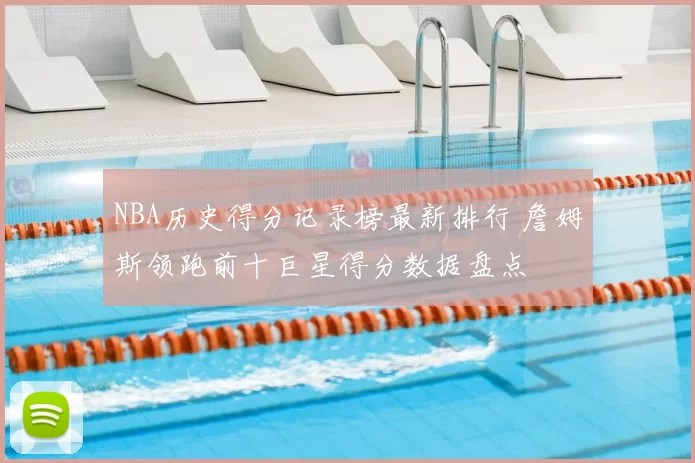 NBA历史得分记录榜最新排行 詹姆斯领跑前十巨星得分数据盘点