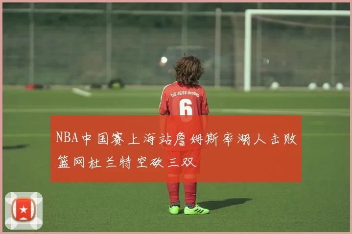 NBA中国赛上海站詹姆斯率湖人击败篮网杜兰特空砍三双
