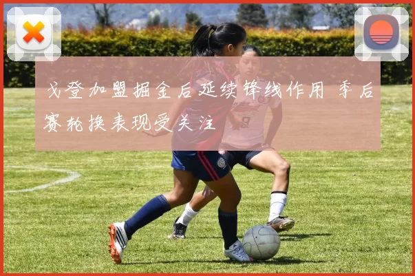 戈登加盟掘金后延续锋线作用 季后赛轮换表现受关注