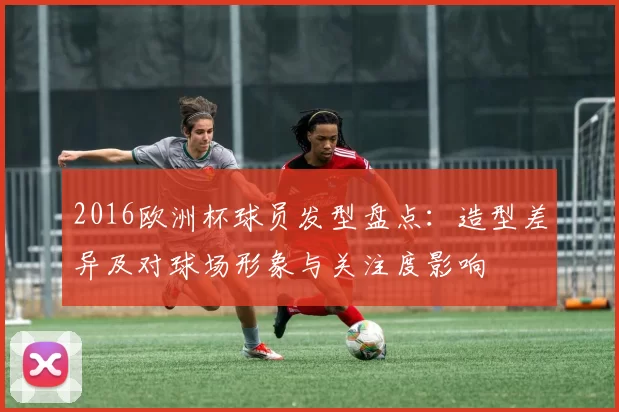 2016欧洲杯球员发型盘点：造型差异及对球场形象与关注度影响