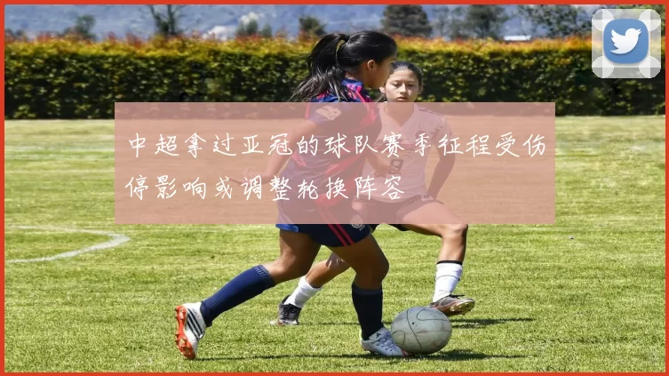 中超拿过亚冠的球队赛季征程受伤停影响或调整轮换阵容