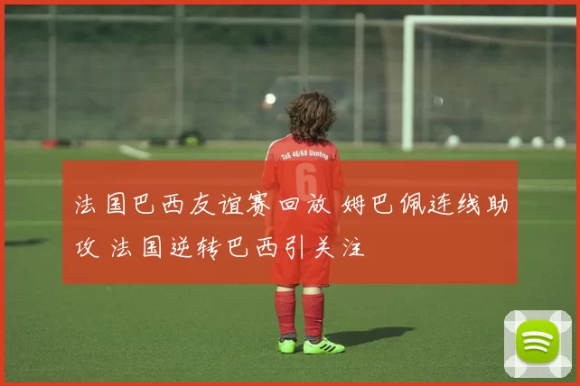 法国巴西友谊赛回放 姆巴佩连线助攻 法国逆转巴西引关注