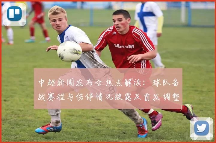 中超新闻发布会焦点解读：球队备战赛程与伤停情况披露及首发调整影响