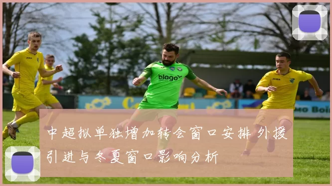 中超拟单独增加转会窗口安排 外援引进与冬夏窗口影响分析