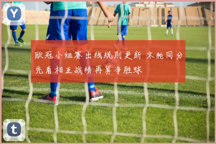 欧冠小组赛出线规则更新 末轮同分先看相互战绩再算净胜球