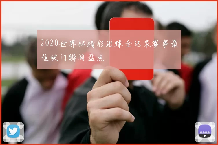 2020世界杯精彩进球全记录赛事最佳破门瞬间盘点