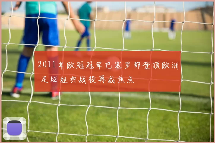 2011年欧冠冠军巴塞罗那登顶欧洲 足坛经典战役再成焦点