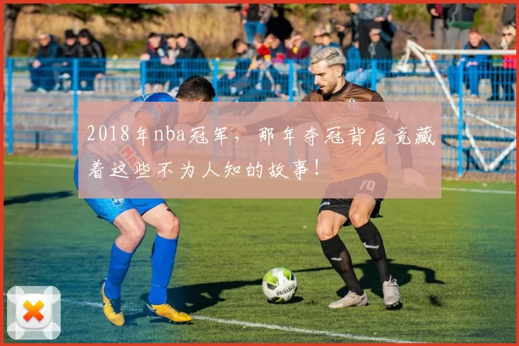 2018年nba冠军,那年夺冠背后竟藏着这些不为人知的故事!