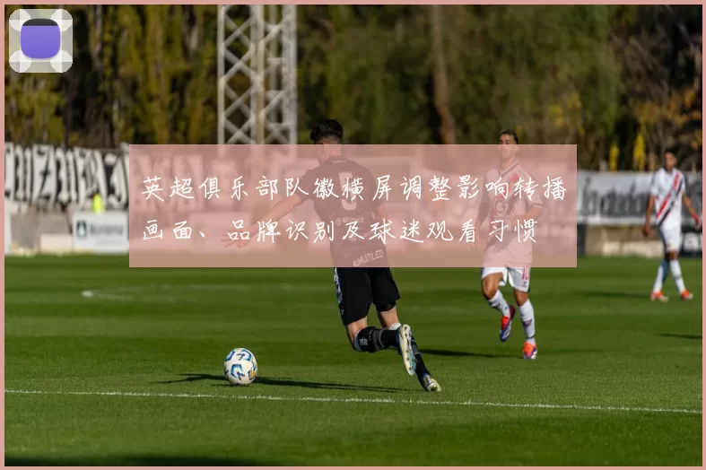 英超俱乐部队徽横屏调整影响转播画面、品牌识别及球迷观看习惯