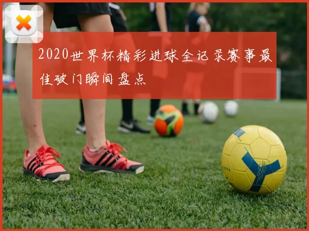 2020世界杯精彩进球全记录赛事最佳破门瞬间盘点