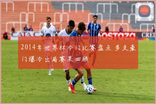 2014年世界杯冷门比赛盘点 多支豪门爆冷出局赛果回顾