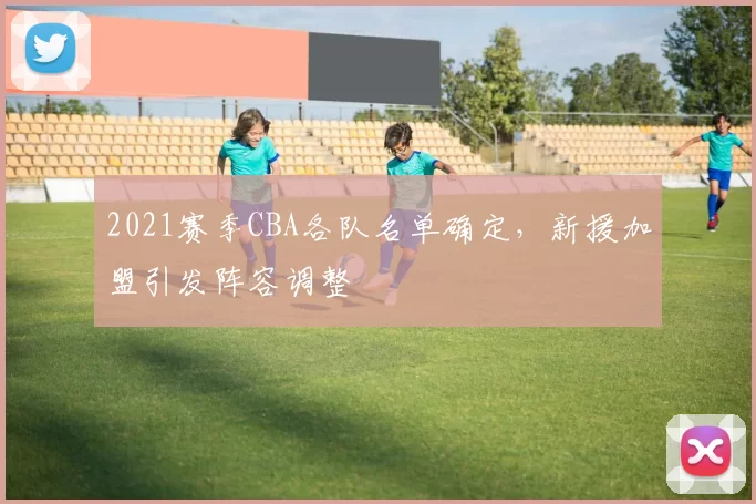 2021赛季CBA各队名单确定，新援加盟引发阵容调整