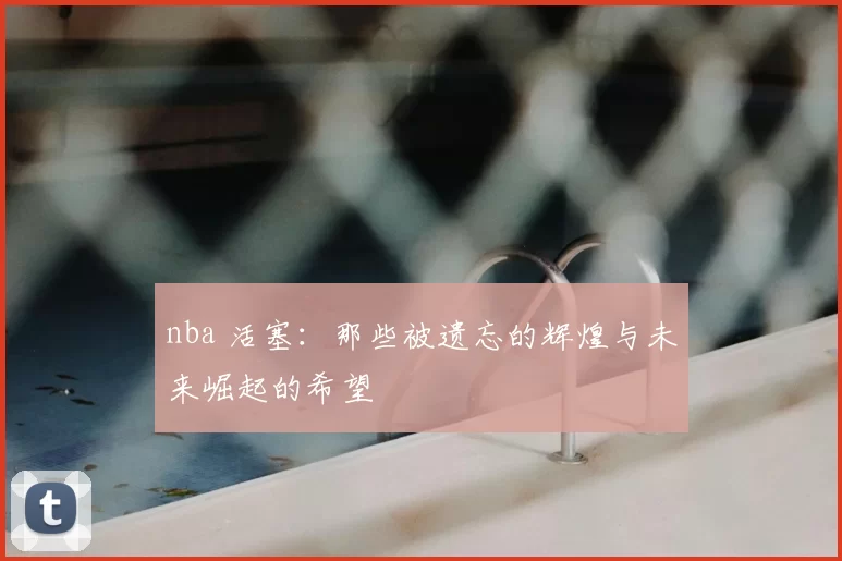 nba 活塞:那些被遗忘的辉煌与未来崛起的希望