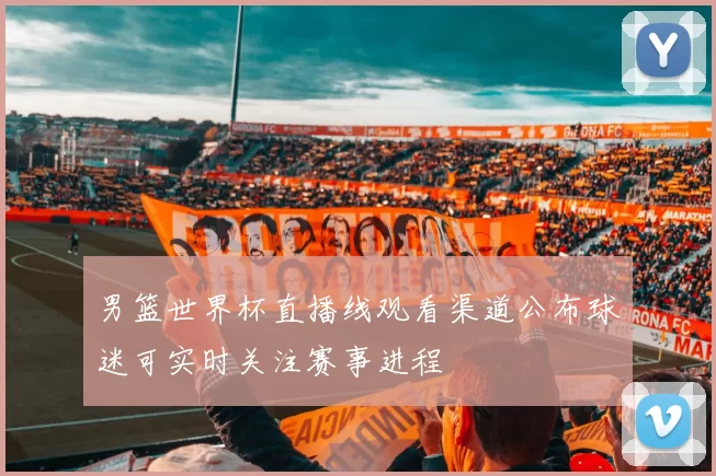 男篮世界杯直播线观看渠道公布球迷可实时关注赛事进程