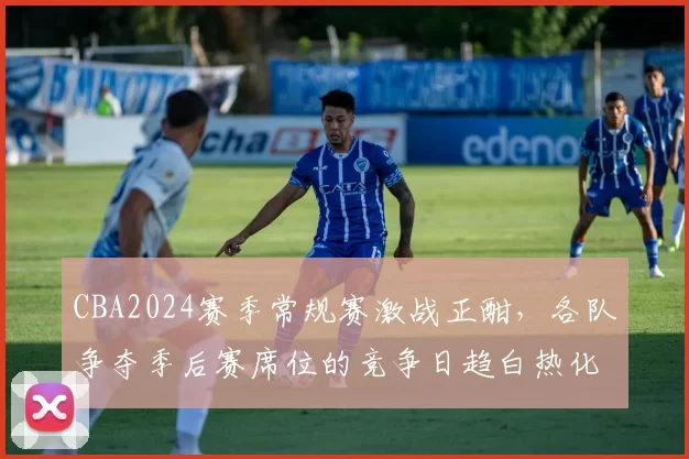 CBA2024赛季常规赛激战正酣，各队争夺季后赛席位的竞争日趋白热化