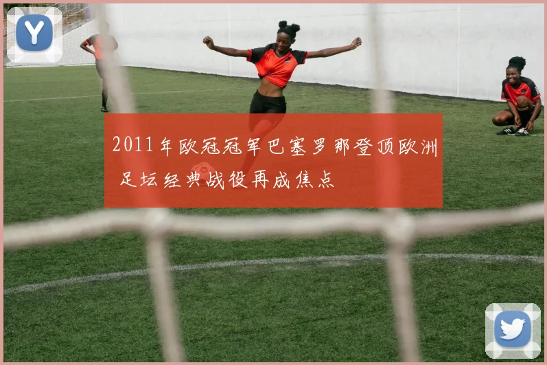 2011年欧冠冠军巴塞罗那登顶欧洲 足坛经典战役再成焦点