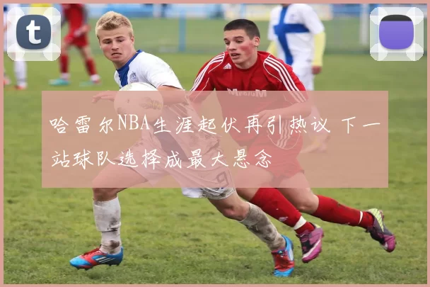 哈雷尔NBA生涯起伏再引热议 下一站球队选择成最大悬念