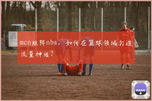 mcn矩阵nba，如何在篮球领域打造流量神话？