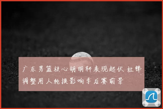 广东男篮核心胡明轩表现起伏 杜锋调整用人轮换影响季后赛前景