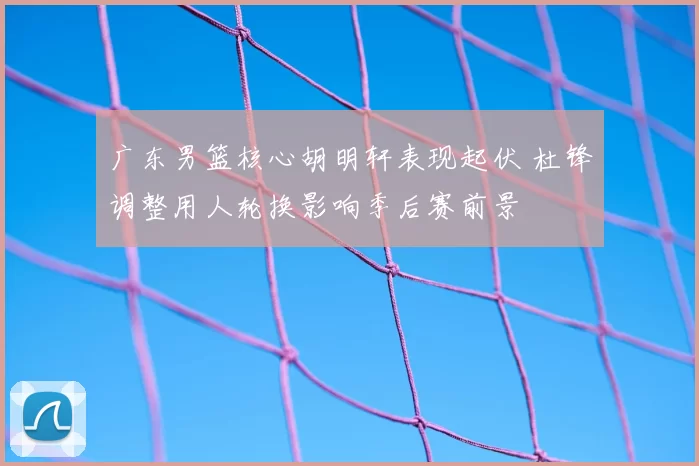 广东男篮核心胡明轩表现起伏 杜锋调整用人轮换影响季后赛前景