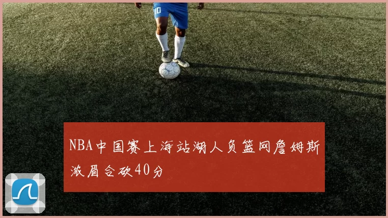 NBA中国赛上海站湖人负篮网詹姆斯浓眉合砍40分