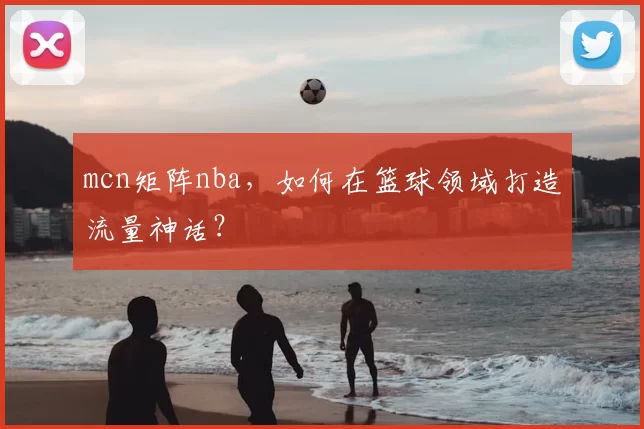 mcn矩阵nba，如何在篮球领域打造流量神话？