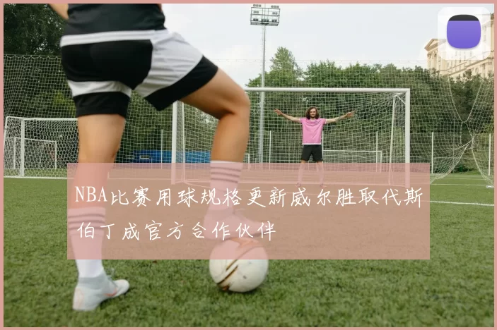 NBA比赛用球规格更新威尔胜取代斯伯丁成官方合作伙伴