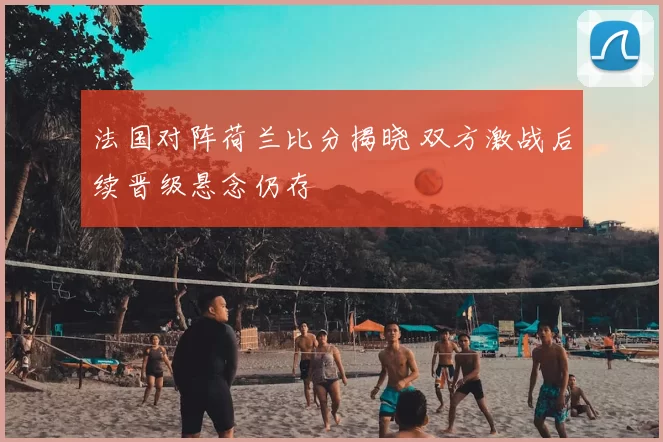 法国对阵荷兰比分揭晓 双方激战后续晋级悬念仍存